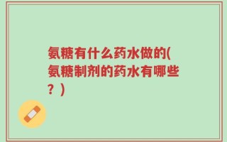 氨糖有什么药水做的(氨糖制剂的药水有哪些？)
