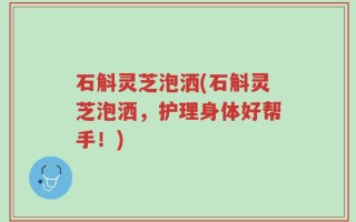 石斛灵芝泡洒(石斛灵芝泡洒，护理身体好帮手！)