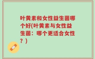 叶黄素和女性益生菌哪个好(叶黄素与女性益生菌：哪个更适合女性？)
