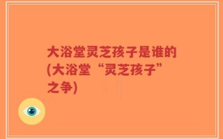 大浴堂灵芝孩子是谁的(大浴堂“灵芝孩子”之争)