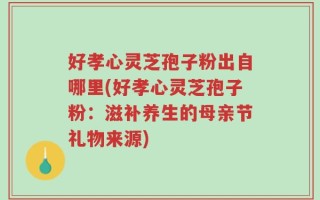 好孝心灵芝孢子粉出自哪里(好孝心灵芝孢子粉：滋补养生的母亲节礼物来源)