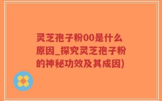 灵芝孢子粉00是什么原因_探究灵芝孢子粉的神秘功效及其成因)