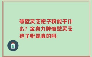 破壁灵芝袍子粉能干什么？金奥力牌破壁灵芝孢子粉是真的吗