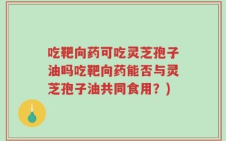 吃靶向药可吃灵芝孢子油吗吃靶向药能否与灵芝孢子油共同食用？)