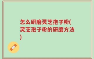 怎么研磨灵芝孢子粉(灵芝孢子粉的研磨方法)