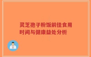 灵芝孢子粉饭前佳食用时间与健康益处分析