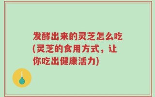 发酵出来的灵芝怎么吃(灵芝的食用方式，让你吃出健康活力)