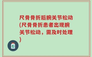 尺骨骨折后腕关节松动(尺骨骨折患者出现腕关节松动，需及时处理)