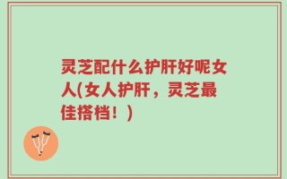 灵芝配什么护肝好呢女人(女人护肝，灵芝最佳搭档！)