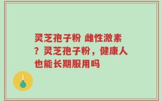 灵芝孢子粉 雌性激素？灵芝孢子粉，健康人也能长期服用吗
