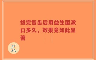 拔完智齿后用益生菌漱口多久，效果竟如此显著