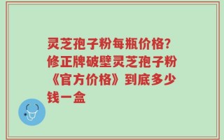 灵芝孢子粉每瓶价格？修正牌破壁灵芝孢子粉《官方价格》到底多少钱一盒
