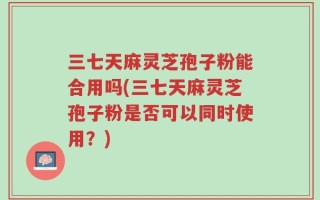 三七天麻灵芝孢子粉能合用吗(三七天麻灵芝孢子粉是否可以同时使用？)