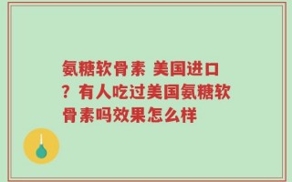 氨糖软骨素 美国进口？有人吃过美国氨糖软骨素吗效果怎么样