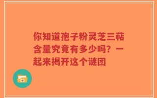 你知道孢子粉灵芝三萜含量究竟有多少吗？一起来揭开这个谜团