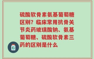硫酸软骨素氨基葡萄糖区别？临床常用抗骨关节炎药玻璃酸钠、氨基葡萄糖、硫酸软骨素三药的区别是什么