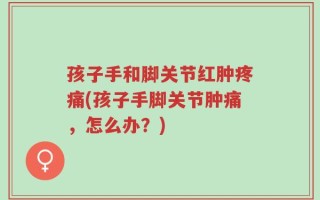 孩子手和脚关节红肿疼痛(孩子手脚关节肿痛，怎么办？)
