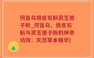 何首乌铁皮石斛灵芝孢子粉_何首乌、铁皮石斛与灵芝孢子粉的神奇功效：天然草本精华)