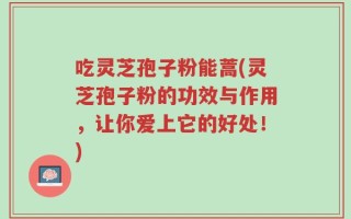 吃灵芝孢子粉能蒿(灵芝孢子粉的功效与作用，让你爱上它的好处！)