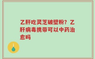乙肝吃灵芝破壁粉？乙肝病毒携带可以中药治愈吗