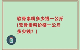 软骨素粉多少钱一公斤(软骨素粉价格一公斤多少钱？)