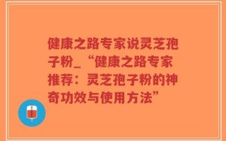 健康之路专家说灵芝孢子粉_“健康之路专家推荐：灵芝孢子粉的神奇功效与使用方法”