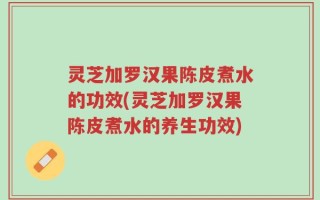 灵芝加罗汉果陈皮煮水的功效(灵芝加罗汉果陈皮煮水的养生功效)