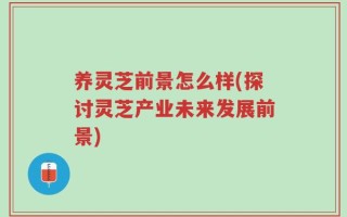 养灵芝前景怎么样(探讨灵芝产业未来发展前景)