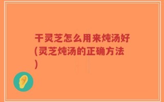 干灵芝怎么用来炖汤好(灵芝炖汤的正确方法)