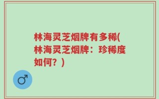 林海灵芝烟牌有多稀(林海灵芝烟牌：珍稀度如何？)