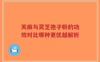 天麻与灵芝孢子粉的功效对比哪种更优越解析