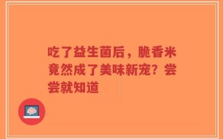 吃了益生菌后，脆香米竟然成了美味新宠？尝尝就知道