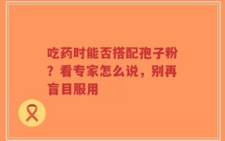 吃药时能否搭配孢子粉？看专家怎么说，别再盲目服用