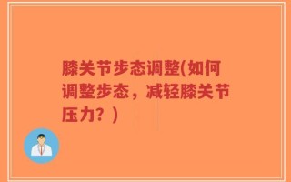膝关节步态调整(如何调整步态，减轻膝关节压力？)