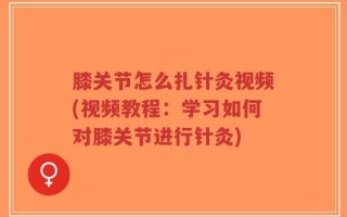 膝关节怎么扎针灸视频(视频教程：学习如何对膝关节进行针灸)