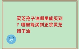 灵芝孢子油哪里能买到？哪里能买到正宗灵芝孢子油