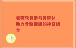 氨糖软骨素与骨碎补 助力骨骼健康的神奇组合