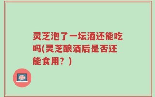 灵芝泡了一坛酒还能吃吗(灵芝酿酒后是否还能食用？)