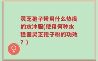 灵芝孢子粉用什么热度的水冲服(使用何种水稳固灵芝孢子粉的功效？)