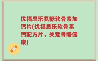 优福思乐氨糖软骨素加钙片(优福思乐软骨素钙配方片，关爱骨骼健康)