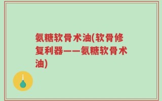 氨糖软骨术油(软骨修复利器——氨糖软骨术油)