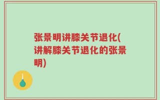张景明讲膝关节退化(讲解膝关节退化的张景明)