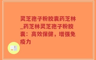 灵芝孢子粉胶囊药芝林_药芝林灵芝孢子粉胶囊：高效保健，增强免疫力