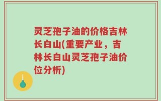 灵芝孢子油的价格吉林长白山(重要产业，吉林长白山灵芝孢子油价位分析)