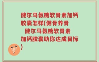 健尔马氨糖软骨素加钙胶囊怎样(健骨养骨   健尔马氨糖软骨素加钙胶囊助你达成目标)
