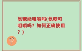 氨糖能咀嚼吗(氨糖可咀嚼吗？如何正确使用？)