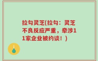 拉勾灵芝(拉勾：灵芝不良反应严重，牵涉11家企业被约谈！)