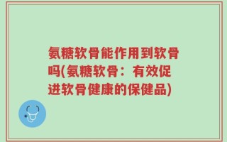 氨糖软骨能作用到软骨吗(氨糖软骨：有效促进软骨健康的保健品)
