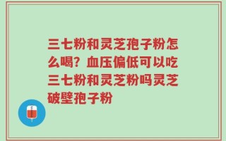 三七粉和灵芝孢子粉怎么喝？血压偏低可以吃三七粉和灵芝粉吗灵芝破壁孢子粉