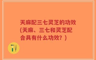 天麻配三七灵芝的功效(天麻、三七和灵芝配合具有什么功效？)
